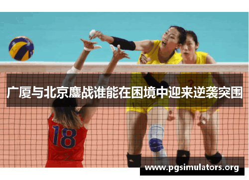 广厦与北京鏖战谁能在困境中迎来逆袭突围 广厦与北京鏖战谁能在困境中迎来逆袭突围