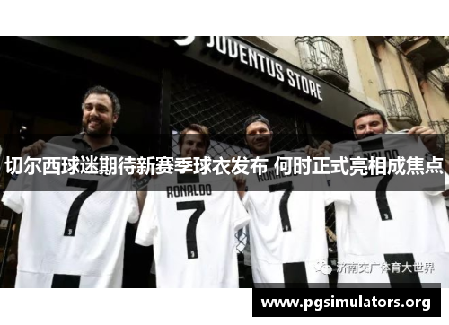 切尔西球迷期待新赛季球衣发布 何时正式亮相成焦点 切尔西球迷期待新赛季球衣发布 何时正式亮相成焦点