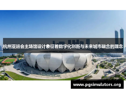 杭州亚运会主场馆设计象征着数字化创新与未来城市融合的理念 杭州亚运会主场馆设计象征着数字化创新与未来城市融合的理念