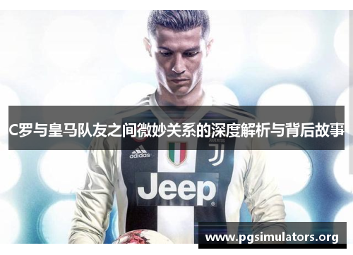 C罗与皇马队友之间微妙关系的深度解析与背后故事 C罗与皇马队友之间微妙关系的深度解析与背后故事