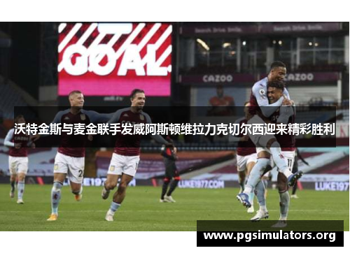 沃特金斯与麦金联手发威阿斯顿维拉力克切尔西迎来精彩胜利