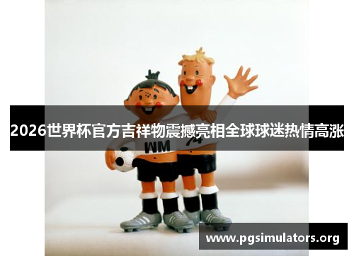 2026世界杯官方吉祥物震撼亮相全球球迷热情高涨