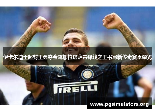 伊卡尔迪土超封王勇夺金靴加拉塔萨雷锋线之王书写新传奇赛季荣光