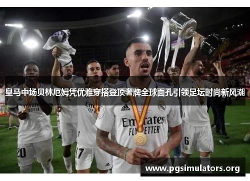 皇马中场贝林厄姆凭优雅穿搭登顶奢牌全球面孔引领足坛时尚新风潮