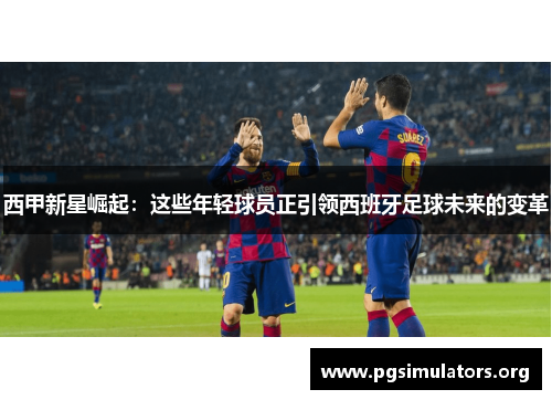 西甲新星崛起:这些年轻球员正引领西班牙足球未来的变革 西甲新星崛起:这些年轻球员正引领西班牙足球未来的变革