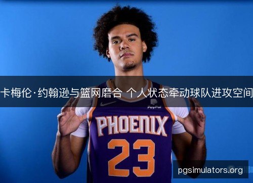 卡梅伦·约翰逊与篮网磨合 个人状态牵动球队进攻空间 卡梅伦·约翰逊与篮网磨合 个人状态牵动球队进攻空间